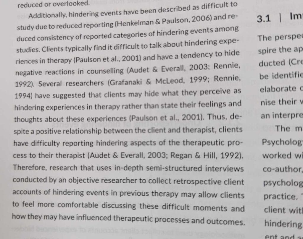 A paragraph of text in a journal. It reads “Additionally, hindering events have been described as difficult to study due to reduced reporting (Henkelman & Paulson, 2006) and reduced consistency of reported categories of hindering events among studies. Clients typically find it difficult to talk about hindering experiences in therapy (Paulson et al., 2001) and have a tendency to hide negative reactions in counselling (Audet & Everall, 2003; Rennie, 1992). Several researchers (Grafanaki & McLeod, 1999; Rennie, 1994) have suggested that clients may hide what they perceive as hindering experiences in therapy rather than state their feelings and thoughts about these experiences (Paulson et al., 2001). Thus, despite a positive relationship between the client and therapist, clients have difficulty reporting hindering aspects of the therapeutic process to their therapist (Audet & Everall, 2003; Regan & Hill, 1992). Therefore, research that uses in-depth semi-structured interviews conducted by an objective researcher to collect retrospective client accounts of hindering events in previous therapy may allow clients to feel more comfortable discussing these difficult moments and how they may have influences therapeutic processes and outcomes.”