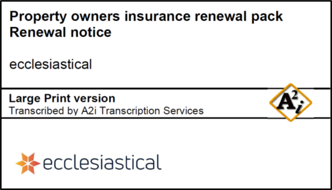 Cover of a Large Print document produced for Ecclesiastical by A2i. At the top in large text is says 'Property owners insurance renewal pack. Renewal notice" Underneath is the company name 'Ecclesiastical'. Underneath that, between 2 lines it says 'Large Print version Transcribed by A2i Transcription Services' There is an A2i logo to the right. Underneath is the Ecclesiastical logo. 